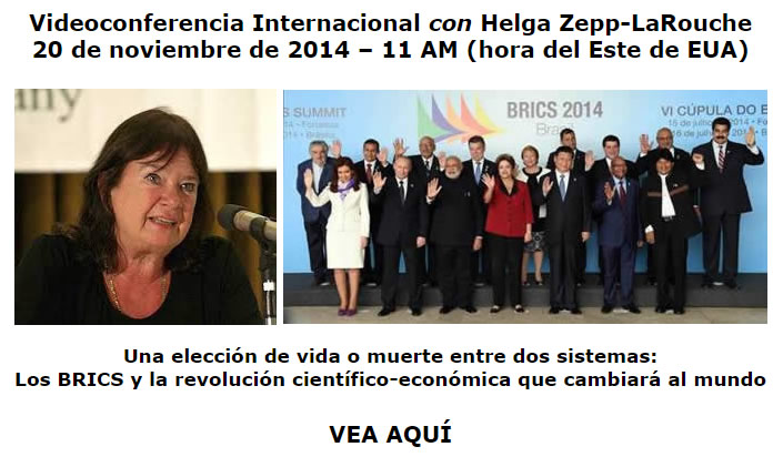 Videoconferencia Internacional con Helga Zepp-LaRouche, 20 de noviembre de 2014 &ndash; 11 AM (hora del Este de EUA): Una elecci&oacute;n de vida o muerte entre dos sistemas: Los BRICS y la revoluci&oacute;n cient&iacute;fico-econ&oacute;mica que cambiar&aacute; al mundo. VEA AQU&Iacute;
