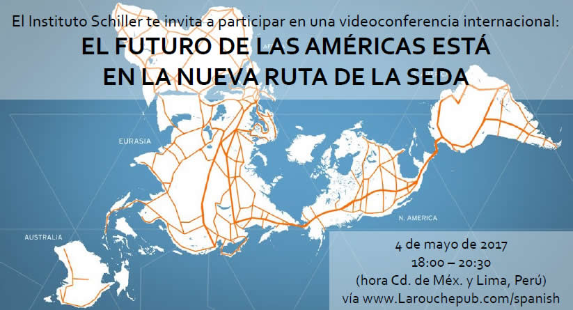 El Instituto Schiller te invita a participar en una videoconferencia internacional:
EL FUTURO DE LAS AM&Eacute;RICAS EST&Aacute;
EN LA NUEVA RUTA DE LA SEDA

4 de mayo de 2017
18:00 &ndash; 20:30
(hora Cd. de M&eacute;x. y Lima, Per&uacute;)
v&iacute;a www.Larouchepub.com/spanish

Expositores:
* Helga Zepp-LaRouche (Alemania): &ldquo;Una Franja, una Ruta: La promesa de una nueva plataforma econ&oacute;mica para el mundo&rdquo;
* Econ. Justo Germ&aacute;n Vargas Fuentes (Per&uacute;): &ldquo;El tren bioce&aacute;nico Per&uacute;-Brasil Ruta Norte, un cintur&oacute;n m&aacute;s de la integraci&oacute;n al puente terrestre mundial&rdquo;
* Ing. Javier Jim&eacute;nez Espri&uacute; (M&eacute;xico): &ldquo;La plataforma de desarrollo de M&eacute;xico dentro de la Nueva Ruta de la Seda&rdquo;