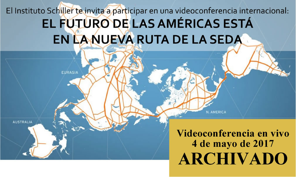 El Instituto Schiller te invita a participar en una videoconferencia internacional:
EL FUTURO DE LAS AMÉRICAS ESTÁ
EN LA NUEVA RUTA DE LA SEDA
4 de mayo de 2017
18:00 – 20:30
(hora Cd. de Méx. y Lima, Perú)
vía www.Larouchepub.com/spanish
Expositores:
* Helga Zepp-LaRouche (Alemania): “Una Franja, una Ruta: La promesa de una nueva plataforma económica para el mundo”
* Econ. Justo Germán Vargas Fuentes (Perú): “El tren bioceánico Perú-Brasil Ruta Norte, un cinturón más de la integración al puente terrestre mundial”
* Ing. Javier Jiménez Espriú (México): “La plataforma de desarrollo de México dentro de la Nueva Ruta de la Seda” El Instituto Schiller te invita a participar en una videoconferencia internacional:
EL FUTURO DE LAS AMÉRICAS ESTÁ
EN LA NUEVA RUTA DE LA SEDA
4 de mayo de 2017
18:00 – 20:30
(hora Cd. de Méx. y Lima, Perú)
vía www.Larouchepub.com/spanish
Expositores:
* Helga Zepp-LaRouche (Alemania): “Una Franja, una Ruta: La promesa de una nueva plataforma económica para el mundo”
* Econ. Justo Germán Vargas Fuentes (Perú): “El tren bioceánico Perú-Brasil Ruta Norte, un cinturón más de la integración al puente terrestre mundial”
* Ing. Javier Jiménez Espriú (México): “La plataforma de desarrollo de México dentro de la Nueva Ruta de la Seda”