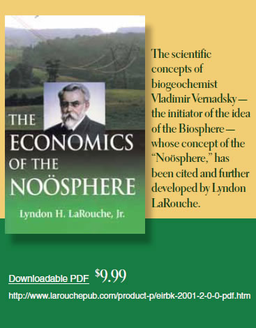 The Economics of the Noösphere by Lyndon H. LaRouche, Jr. ist Vladimir Vernadsky — the initiator of the idea of the Biosphere — whose concept of the “Noösphere,” has been cited and further developed by Lyndon LaRouche. Downloadable PDF $9.99 The Economics of the Noösphere by Lyndon H. LaRouche, Jr. ist Vladimir Vernadsky — the initiator of the idea of the Biosphere — whose concept of the “Noösphere,” has been cited and further developed by Lyndon LaRouche. Downloadable PDF $9.99